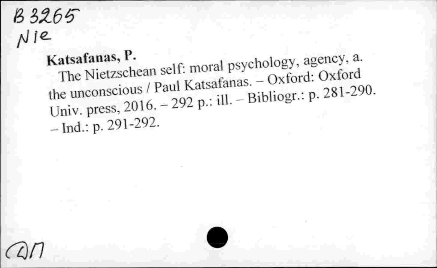 ﻿Katsafanas, P.
The Nietzschean self: moral psychology, agency, a. the unconscious / Paul Katsafanas. - Oxford: Oxford Univ, press, 2016. - 292 p.: ill. - Bibliogr.: p. 281-290. -Ind.:p. 291-292.